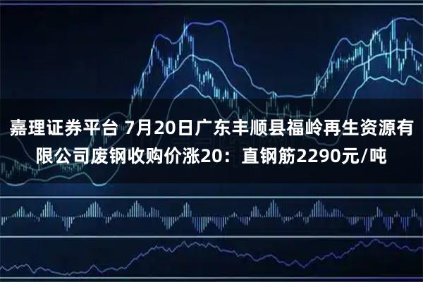 嘉理证券平台 7月20日广东丰顺县福岭再生资源有限公司废钢收购价涨20：直钢筋2290元/吨