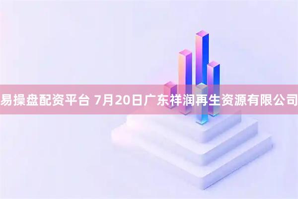 易操盘配资平台 7月20日广东祥润再生资源有限公司