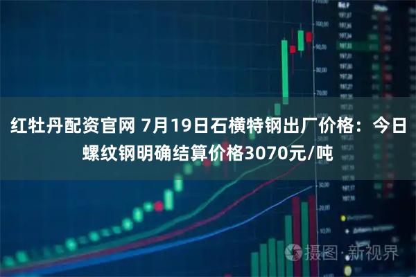红牡丹配资官网 7月19日石横特钢出厂价格：今日螺纹钢明确结算价格3070元/吨