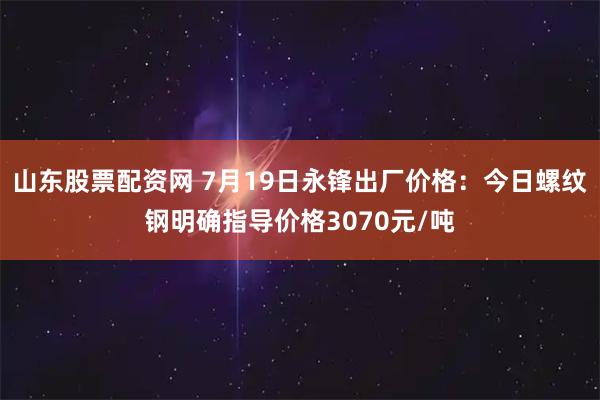 山东股票配资网 7月19日永锋出厂价格：今日螺纹钢明确指导价格3070元/吨