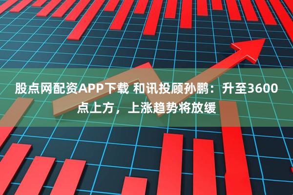股点网配资APP下载 和讯投顾孙鹏：升至3600点上方，上涨趋势将放缓