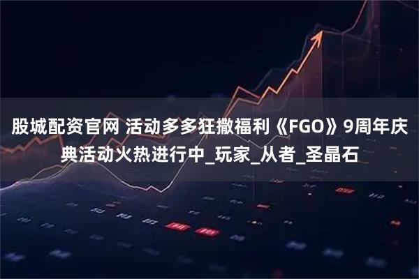 股城配资官网 活动多多狂撒福利《FGO》9周年庆典活动火热进行中_玩家_从者_圣晶石