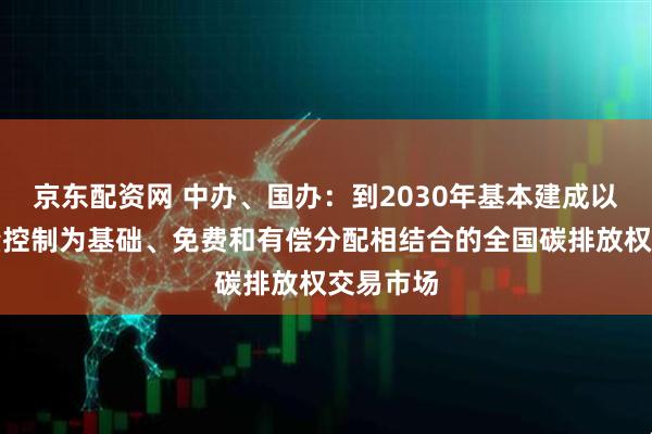 京东配资网 中办、国办：到2030年基本建成以配额总量控制为基础、免费和有偿分配相结合的全国碳排放权交易市场