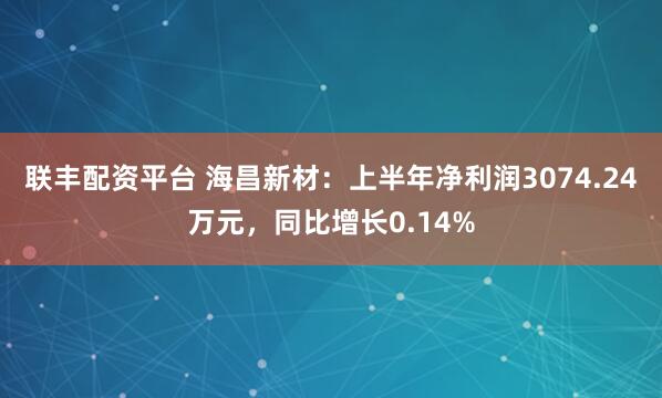联丰配资平台 海昌新材：上半年净利润3074.24万元，同比增长0.14%