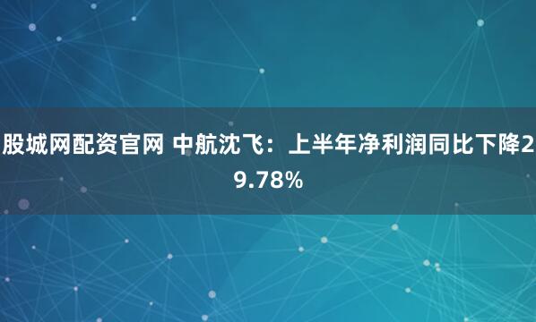 股城网配资官网 中航沈飞：上半年净利润同比下降29.78%
