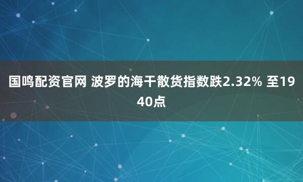 国鸣配资官网 波罗的海干散货指数跌2.32% 至1940点