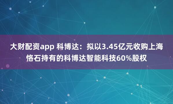 大财配资app 科博达：拟以3.45亿元收购上海恪石持有的科博达智能科技60%股权