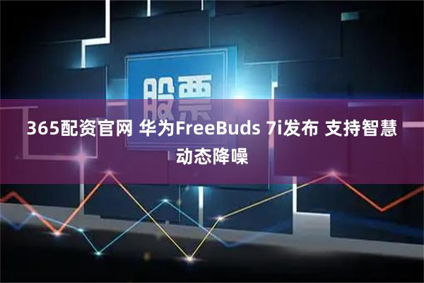 365配资官网 华为FreeBuds 7i发布 支持智慧动态降噪