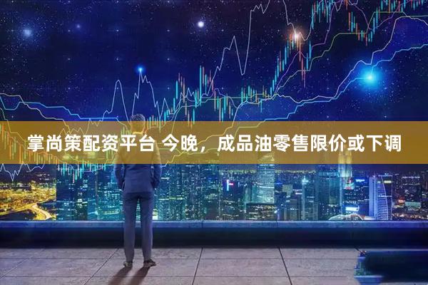 掌尚策配资平台 今晚，成品油零售限价或下调