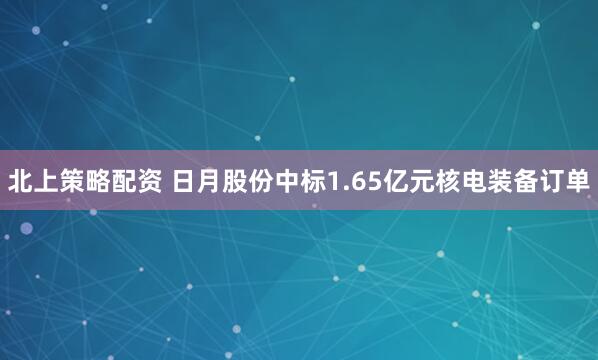 北上策略配资 日月股份中标1.65亿元核电装备订单