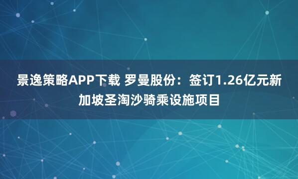 景逸策略APP下载 罗曼股份：签订1.26亿元新加坡圣淘沙骑乘设施项目