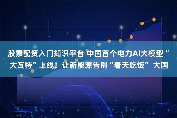 股票配资入门知识平台 中国首个电力AI大模型“大瓦特”上线！让新能源告别“看天吃饭” 大国